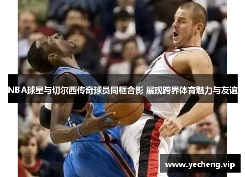 NBA球星与切尔西传奇球员同框合影 展现跨界体育魅力与友谊