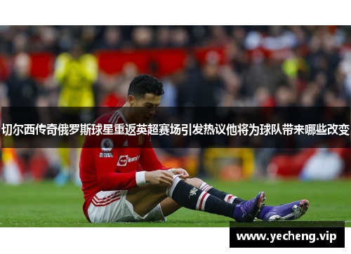 切尔西传奇俄罗斯球星重返英超赛场引发热议他将为球队带来哪些改变
