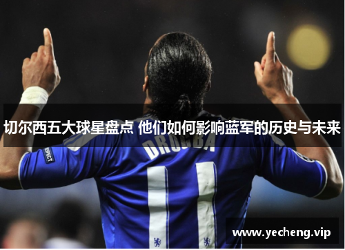 切尔西五大球星盘点 他们如何影响蓝军的历史与未来
