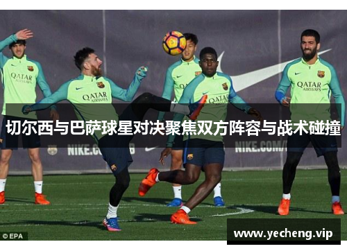 切尔西与巴萨球星对决聚焦双方阵容与战术碰撞
