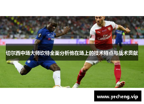 切尔西中场大师坎特全面分析他在场上的技术特点与战术贡献